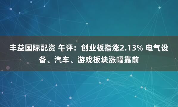 丰益国际配资 午评：创业板指涨2.13% 电气设备、汽车、游戏板块涨幅靠前