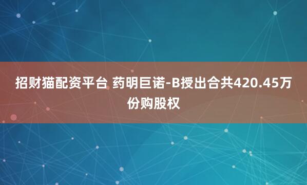 招财猫配资平台 药明巨诺-B授出合共420.45万份购股权