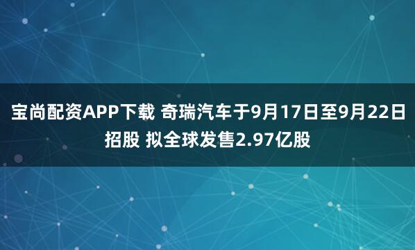 宝尚配资APP下载 奇瑞汽车于9月17日至9月22日招股 拟全球发售2.97亿股