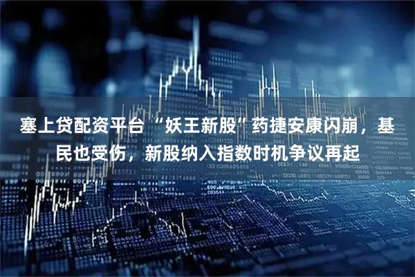 塞上贷配资平台 “妖王新股”药捷安康闪崩，基民也受伤，新股纳入指数时机争议再起