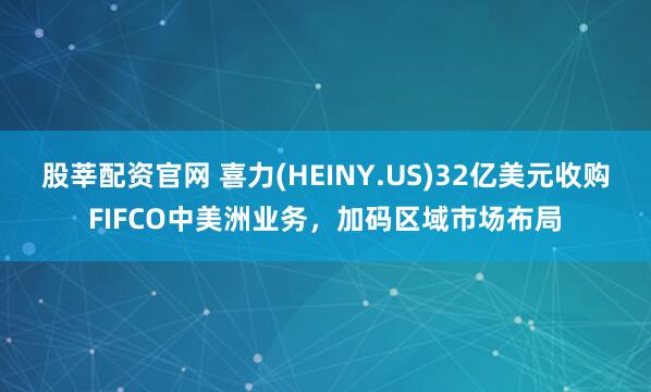 股莘配资官网 喜力(HEINY.US)32亿美元收购FIFCO中美洲业务，加码区域市场布局