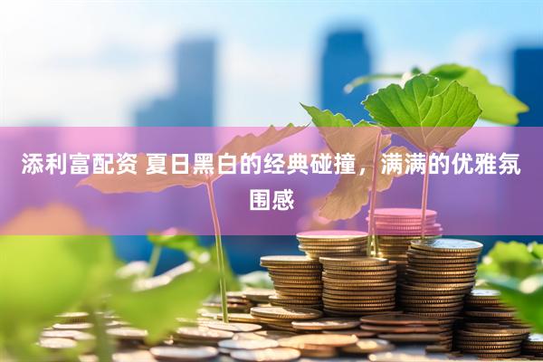 添利富配资 夏日黑白的经典碰撞，满满的优雅氛围感