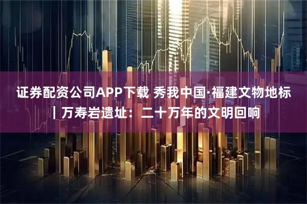证券配资公司APP下载 秀我中国·福建文物地标｜万寿岩遗址：二十万年的文明回响