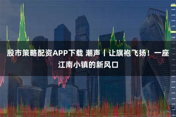 股市策略配资APP下载 潮声丨让旗袍飞扬！一座江南小镇的新风口