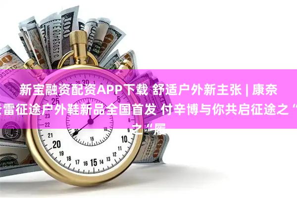新宝融资配资APP下载 舒适户外新主张 | 康奈·云雷征途户外鞋新品全国首发 付辛博与你共启征途之“履