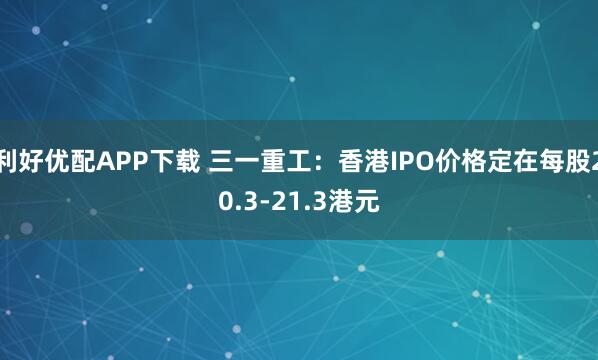 利好优配APP下载 三一重工：香港IPO价格定在每股20.3-21.3港元