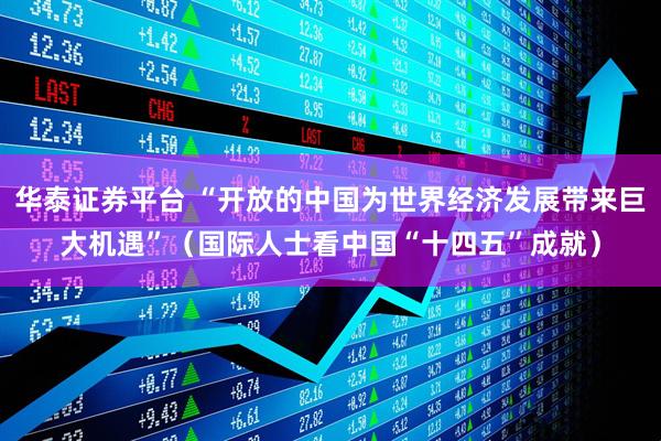 华泰证券平台 “开放的中国为世界经济发展带来巨大机遇”（国际人士看中国“十四五”成就）