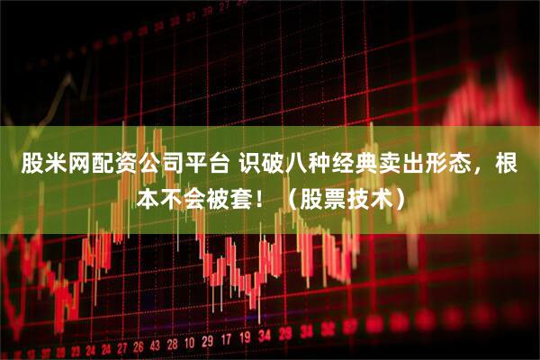 股米网配资公司平台 识破八种经典卖出形态，根本不会被套！（股票技术）
