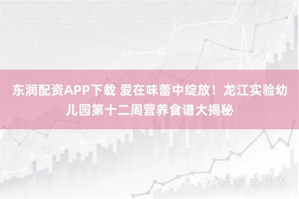 东润配资APP下载 爱在味蕾中绽放！龙江实验幼儿园第十二周营养食谱大揭秘