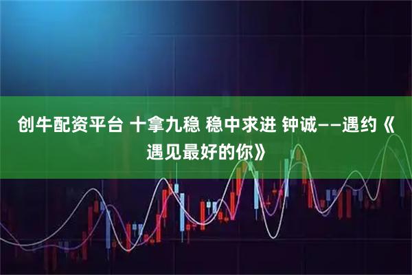 创牛配资平台 十拿九稳 稳中求进 钟诚——遇约《遇见最好的你》