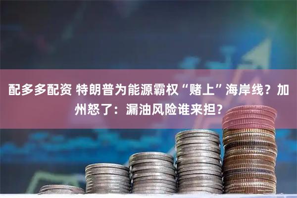 配多多配资 特朗普为能源霸权“赌上”海岸线？加州怒了：漏油风险谁来担？