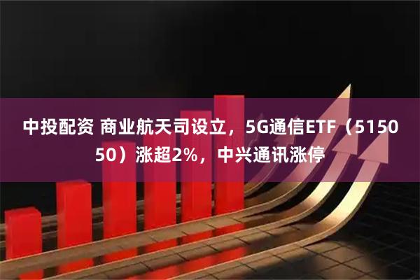 中投配资 商业航天司设立，5G通信ETF（515050）涨超2%，中兴通讯涨停