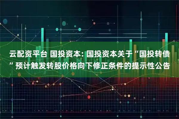 云配资平台 国投资本: 国投资本关于“国投转债”预计触发转股价格向下修正条件的提示性公告