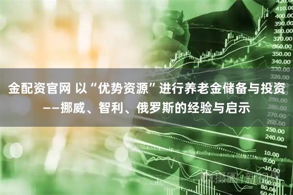 金配资官网 以“优势资源”进行养老金储备与投资——挪威、智利、俄罗斯的经验与启示