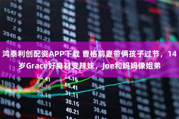 鸿泰利创配资APP下载 曹格前妻带俩孩子过节，14岁Grace好身材变辣妹，Joe和妈妈像姐弟