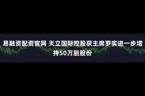 易融资配资官网 天立国际控股获主席罗实进一步增持50万股股份