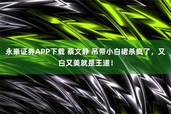 永崋证券APP下载 蔡文静 吊带小白裙杀疯了，又白又美就是王道！