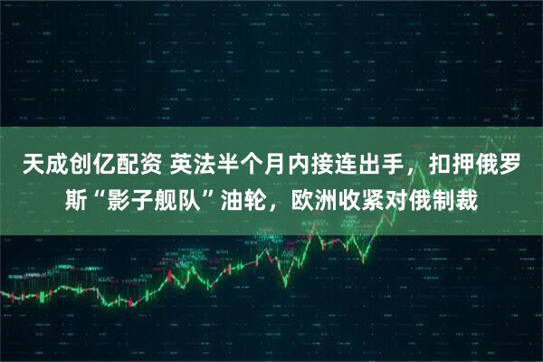 天成创亿配资 英法半个月内接连出手，扣押俄罗斯“影子舰队”油轮，欧洲收紧对俄制裁