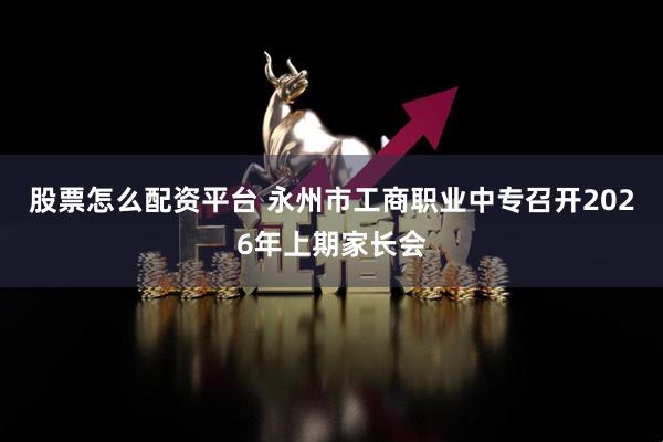 股票怎么配资平台 永州市工商职业中专召开2026年上期家长会