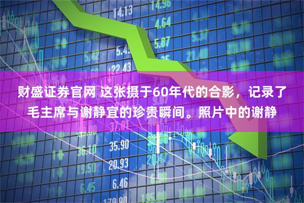 财盛证券官网 这张摄于60年代的合影，记录了毛主席与谢静宜的珍贵瞬间。照片中的谢静