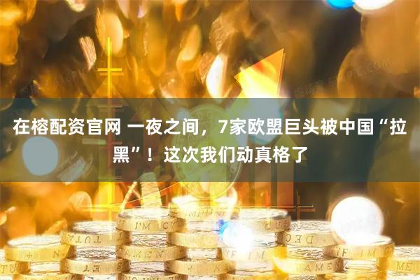 在榕配资官网 一夜之间，7家欧盟巨头被中国“拉黑”！这次我们动真格了