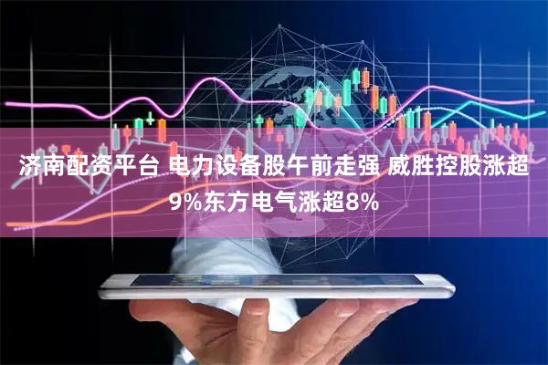 济南配资平台 电力设备股午前走强 威胜控股涨超9%东方电气涨超8%