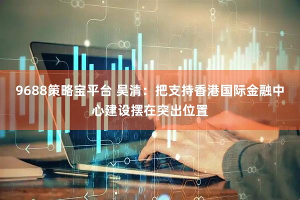 9688策略宝平台 吴清：把支持香港国际金融中心建设摆在突出位置